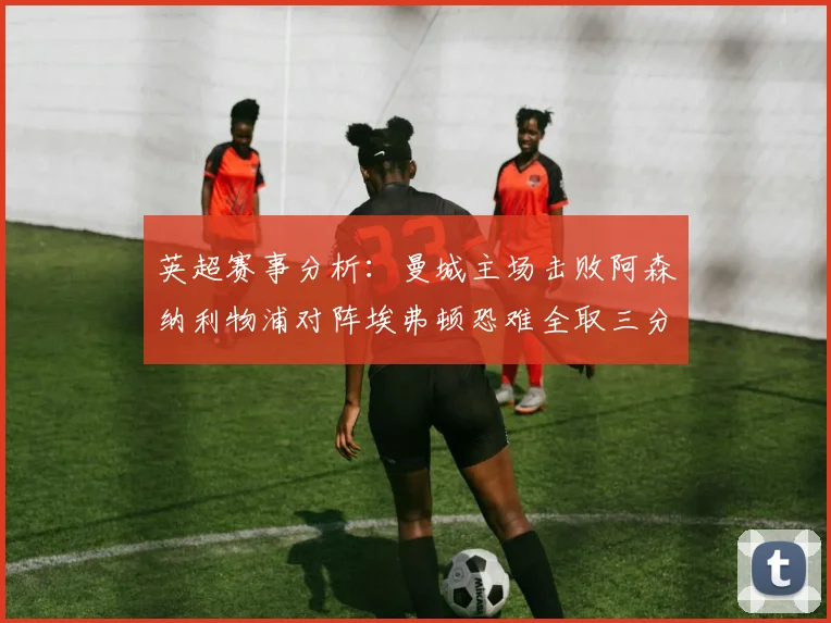 英超赛事分析：曼城主场击败阿森纳利物浦对阵埃弗顿恐难全取三分