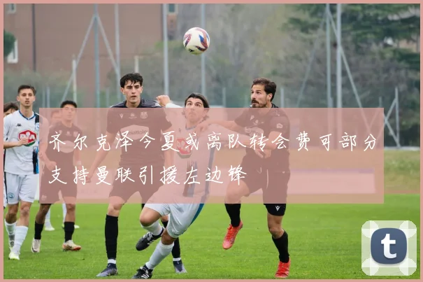 齐尔克泽今夏或离队转会费可部分支持曼联引援左边锋