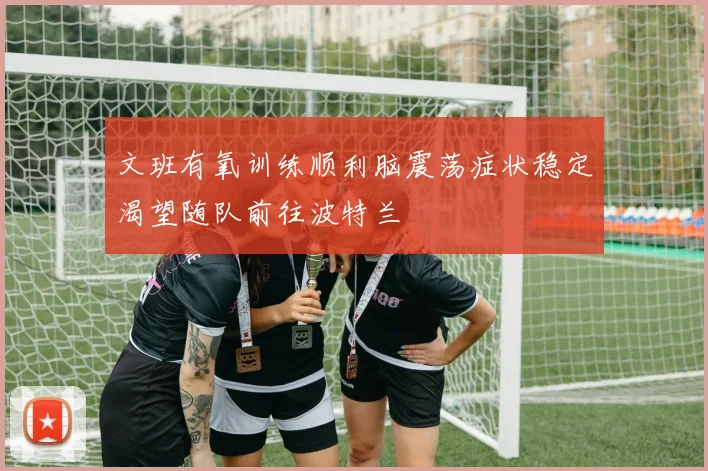 文班有氧训练顺利脑震荡症状稳定渴望随队前往波特兰