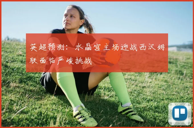 英超预测：水晶宫主场迎战西汉姆联面临严峻挑战