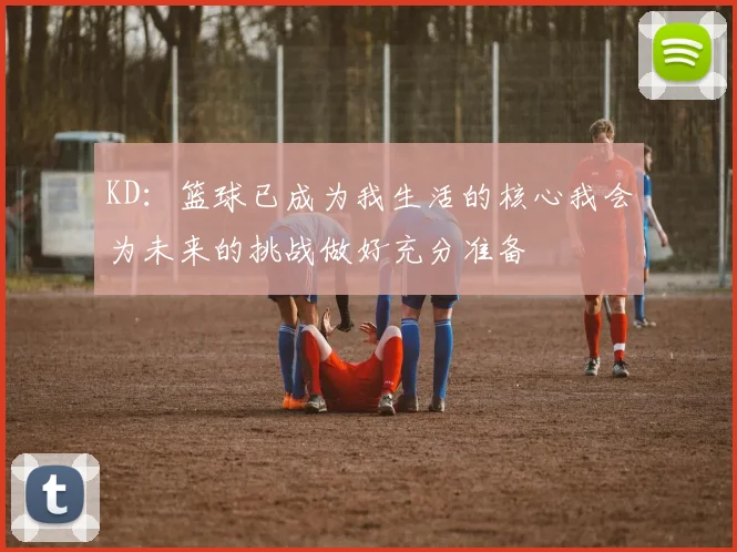 KD：篮球已成为我生活的核心我会为未来的挑战做好充分准备
