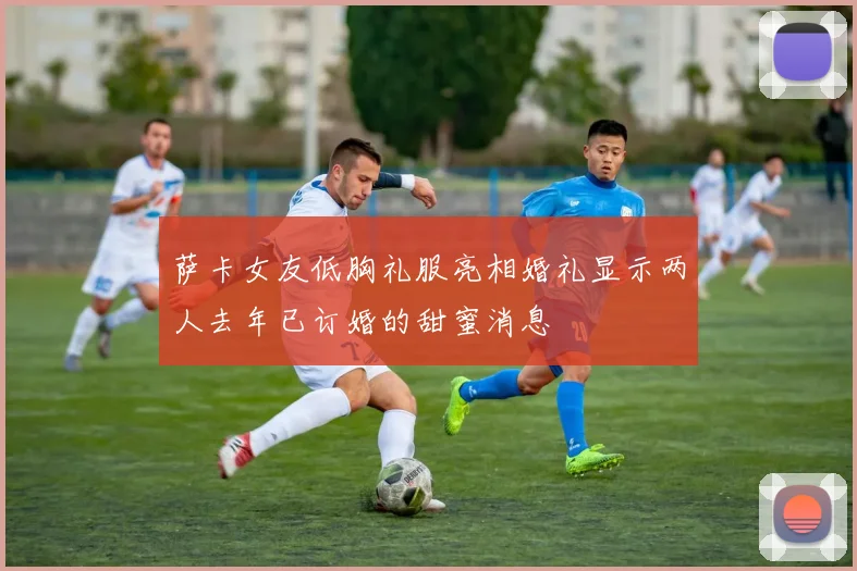 萨卡女友低胸礼服亮相婚礼显示两人去年已订婚的甜蜜消息
